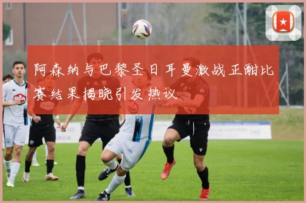阿森纳与巴黎圣日耳曼激战正酣比赛结果揭晓引发热议