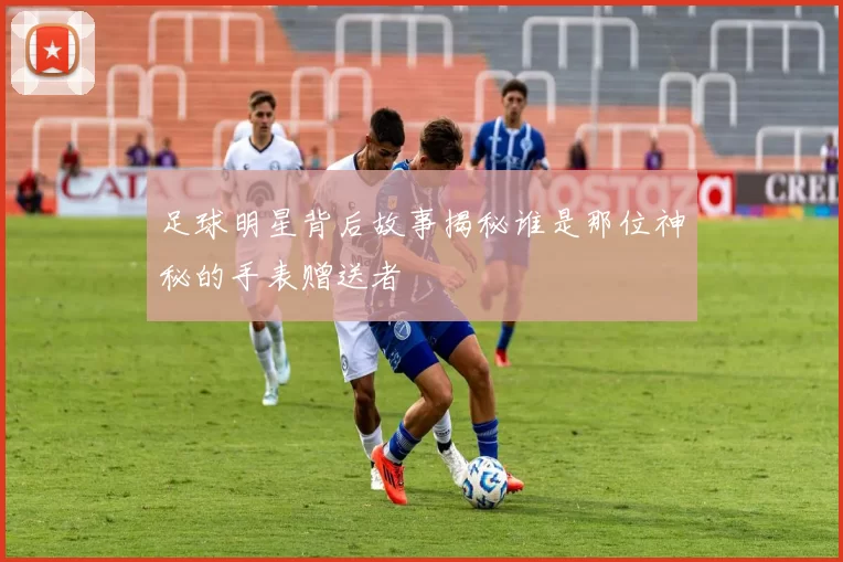 足球明星背后故事揭秘谁是那位神秘的手表赠送者