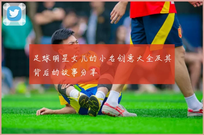 足球明星女儿的小名创意大全及其背后的故事分享