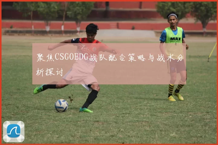 聚焦CSGOEDG战队配合策略与战术分析探讨