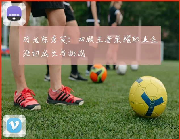 对话陈秀英：回顾王者荣耀职业生涯的成长与挑战