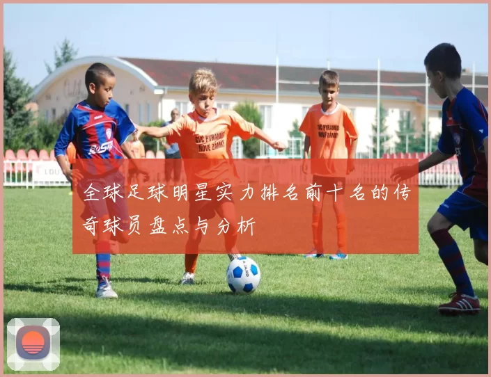 全球足球明星实力排名前十名的传奇球员盘点与分析