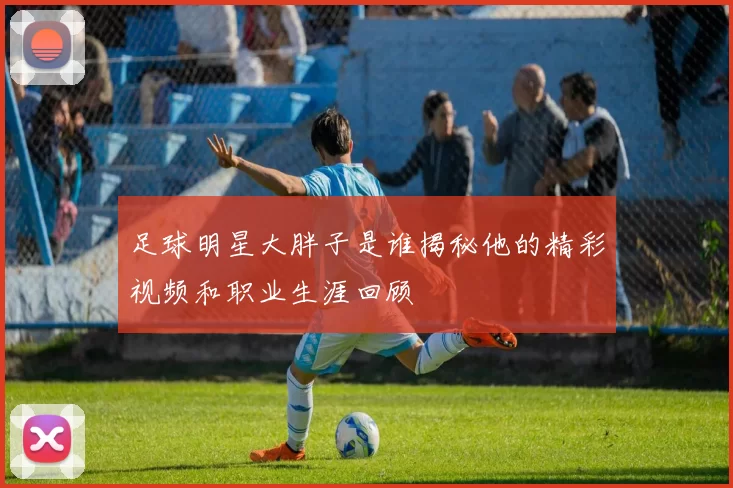 足球明星大胖子是谁揭秘他的精彩视频和职业生涯回顾