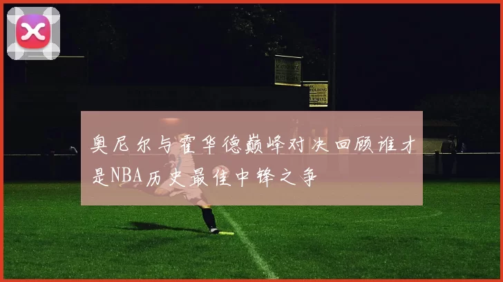 奥尼尔与霍华德巅峰对决回顾谁才是NBA历史最佳中锋之争