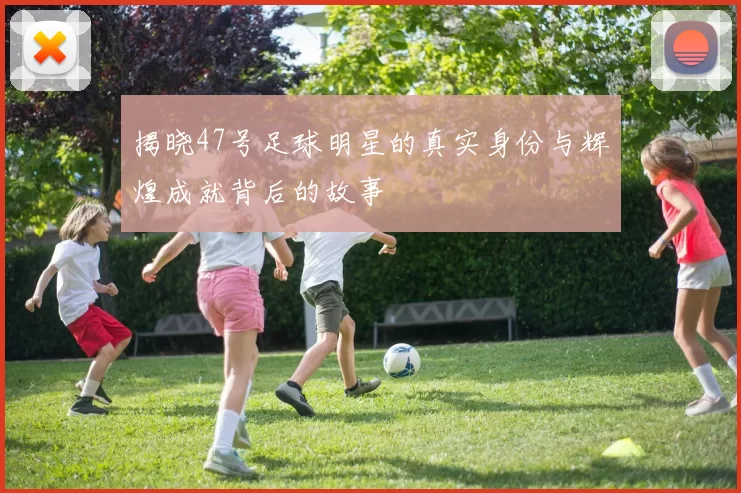 揭晓47号足球明星的真实身份与辉煌成就背后的故事