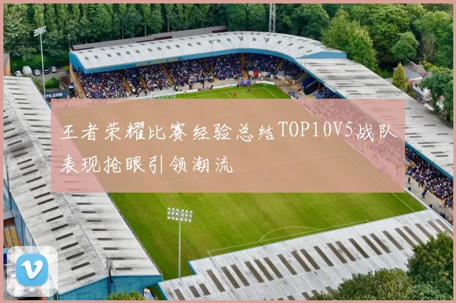 王者荣耀比赛经验总结TOP10V5战队表现抢眼引领潮流