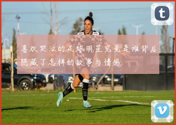喜欢哭泣的足球明星究竟是谁背后隐藏了怎样的故事与情感