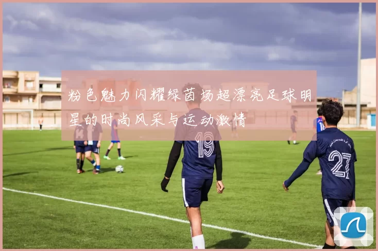 粉色魅力闪耀绿茵场超漂亮足球明星的时尚风采与运动激情