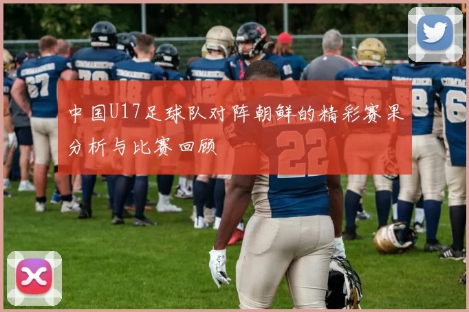 中国U17足球队对阵朝鲜的精彩赛果分析与比赛回顾