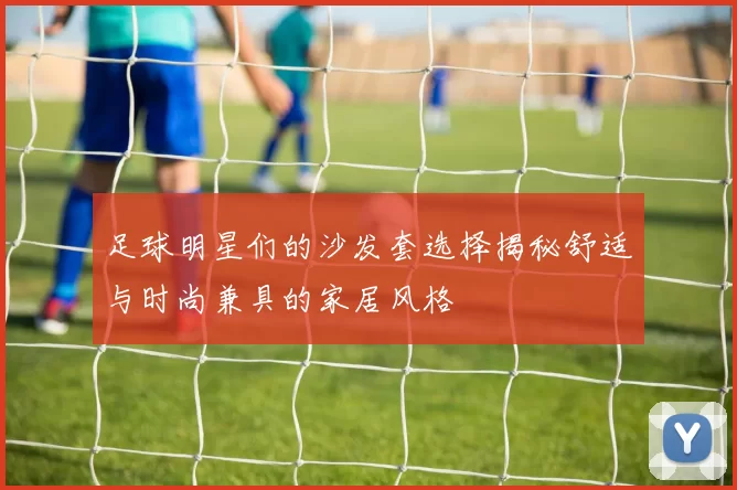 足球明星们的沙发套选择揭秘舒适与时尚兼具的家居风格