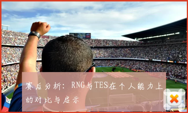 赛后分析：RNG与TES在个人能力上的对比与启示