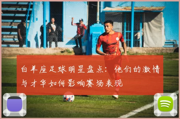 白羊座足球明星盘点：他们的激情与才华如何影响赛场表现