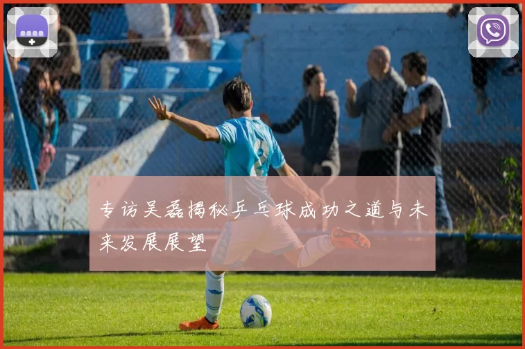 专访吴磊揭秘乒乓球成功之道与未来发展展望