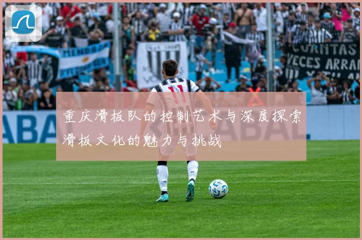 重庆滑板队的控制艺术与深度探索滑板文化的魅力与挑战