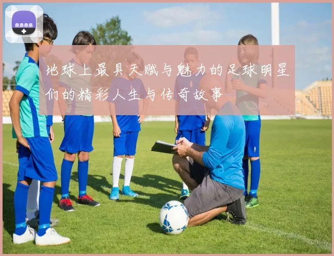 地球上最具天赋与魅力的足球明星们的精彩人生与传奇故事
