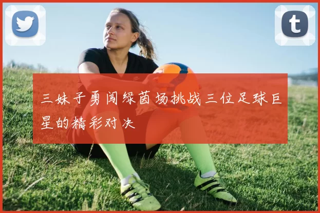 三妹子勇闯绿茵场挑战三位足球巨星的精彩对决