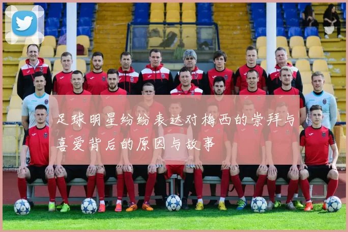 足球明星纷纷表达对梅西的崇拜与喜爱背后的原因与故事