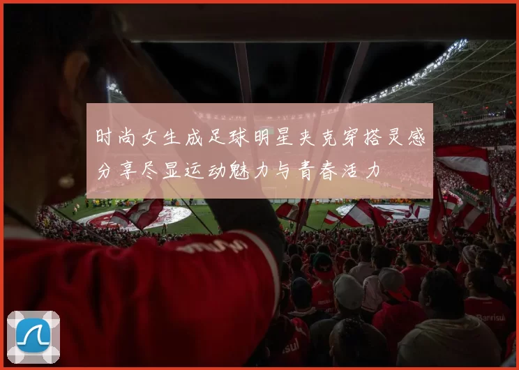 时尚女生成足球明星夹克穿搭灵感分享尽显运动魅力与青春活力