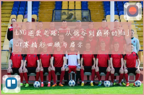LNG逆袭之路：从低谷到巅峰的Major赛精彩回顾与启示