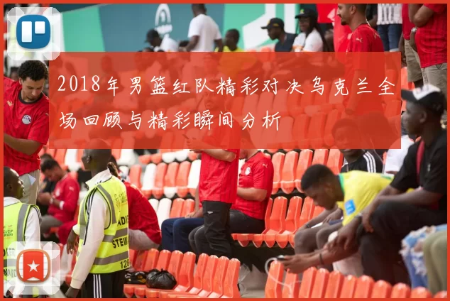 2018年男篮红队精彩对决乌克兰全场回顾与精彩瞬间分析