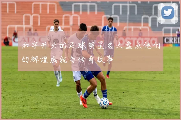 加字开头的足球明星名大盘点他们的辉煌成就与传奇故事