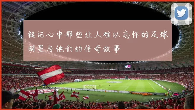 铭记心中那些让人难以忘怀的足球明星与他们的传奇故事