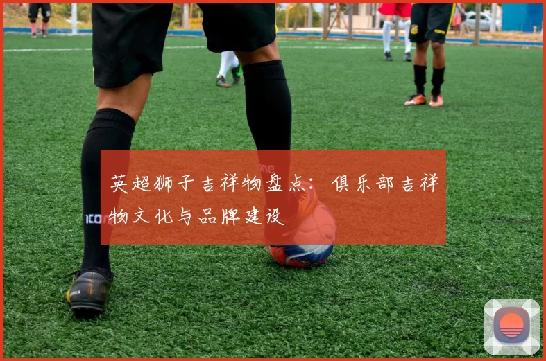 英超狮子吉祥物盘点：俱乐部吉祥物文化与品牌建设