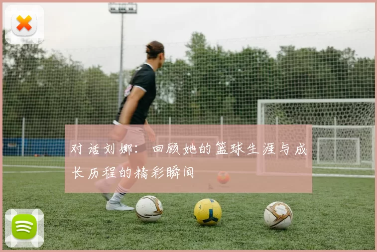 对话刘娜：回顾她的篮球生涯与成长历程的精彩瞬间
