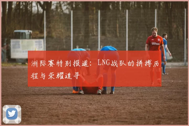 洲际赛特别报道：LNG战队的拼搏历程与荣耀追寻