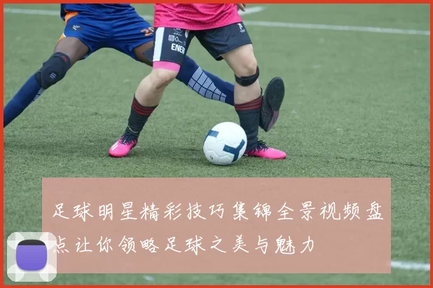 足球明星精彩技巧集锦全景视频盘点让你领略足球之美与魅力
