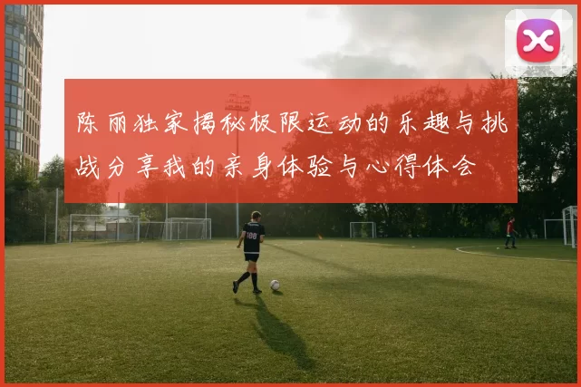 陈丽独家揭秘极限运动的乐趣与挑战分享我的亲身体验与心得体会