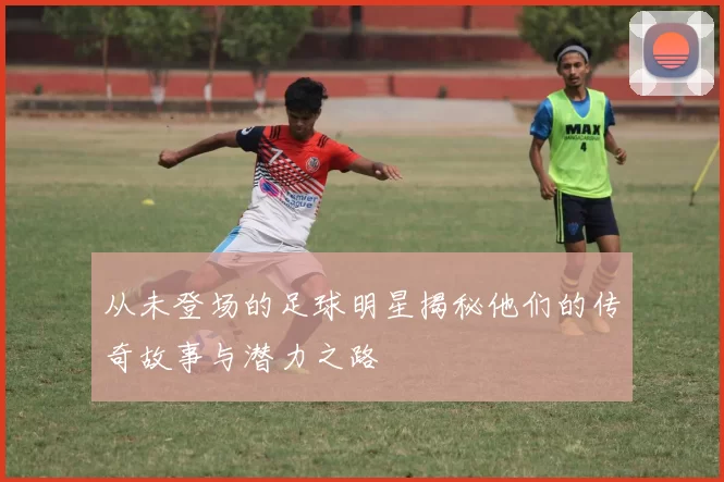 从未登场的足球明星揭秘他们的传奇故事与潜力之路