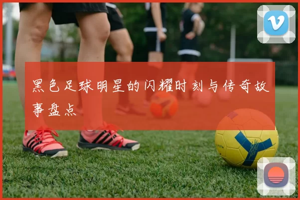 黑色足球明星的闪耀时刻与传奇故事盘点