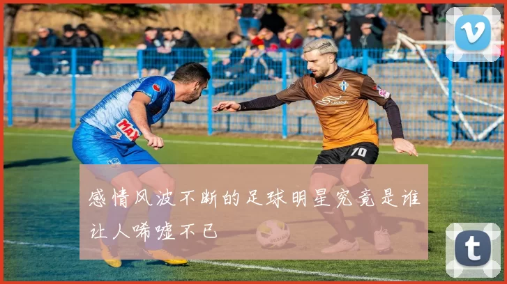 感情风波不断的足球明星究竟是谁让人唏嘘不已