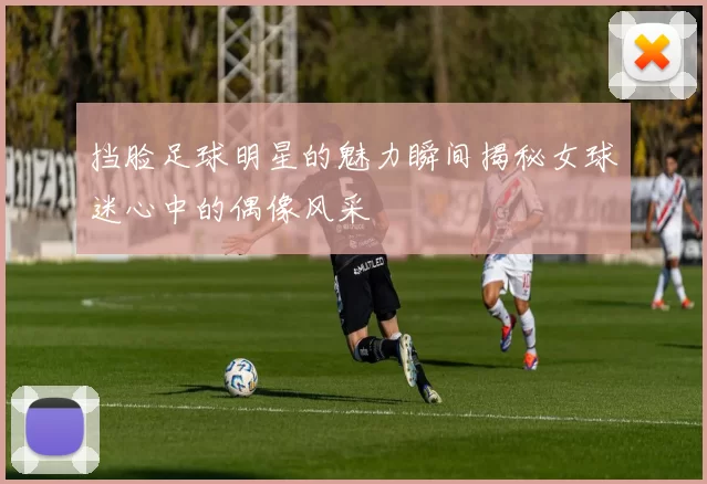 挡脸足球明星的魅力瞬间揭秘女球迷心中的偶像风采