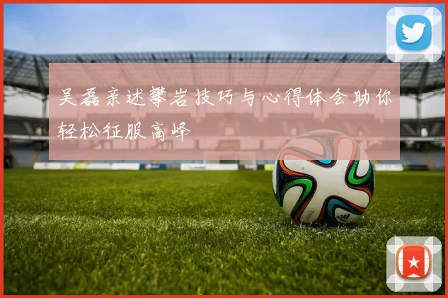 吴磊亲述攀岩技巧与心得体会助你轻松征服高峰