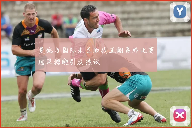 曼城与国际米兰激战正酣最终比赛结果揭晓引发热议