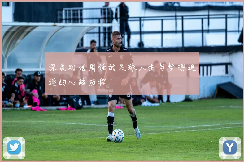 深度对话周强的足球人生与梦想追逐的心路历程