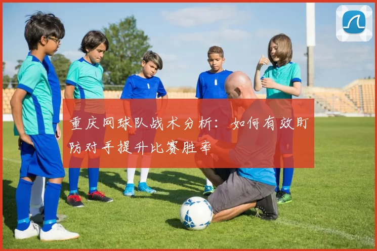 重庆网球队战术分析：如何有效盯防对手提升比赛胜率
