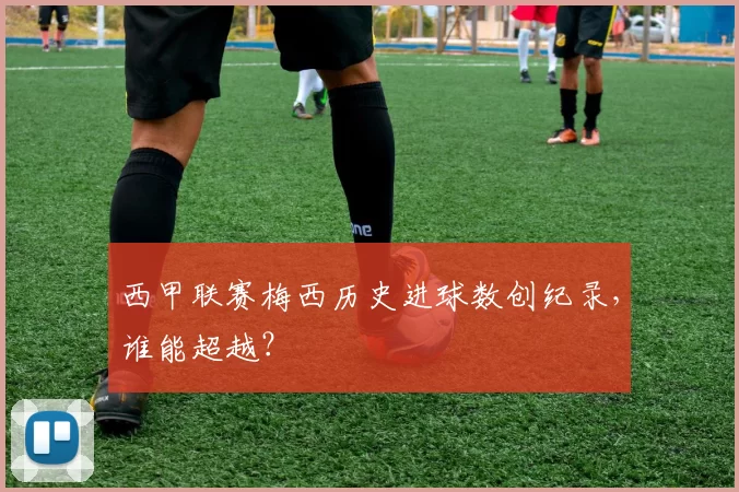 西甲联赛梅西历史进球数创纪录，谁能超越？