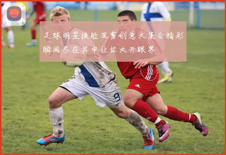 足球明星换脸混剪创意大集合精彩瞬间尽在其中让你大开眼界