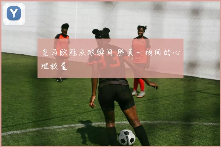 皇马欧冠点球瞬间 胜负一线间的心理较量