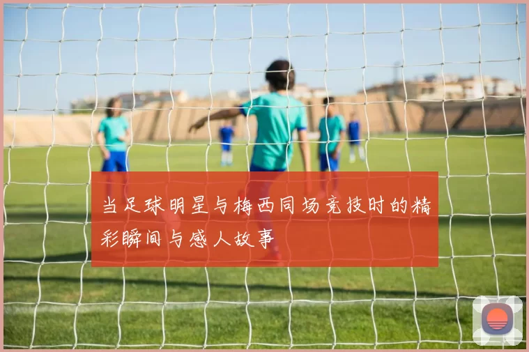 当足球明星与梅西同场竞技时的精彩瞬间与感人故事