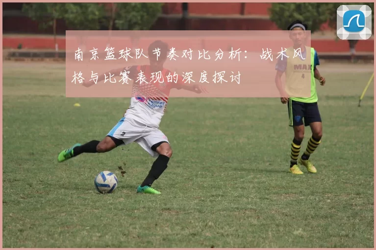 南京篮球队节奏对比分析：战术风格与比赛表现的深度探讨