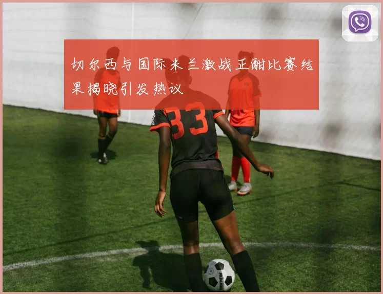 切尔西与国际米兰激战正酣比赛结果揭晓引发热议