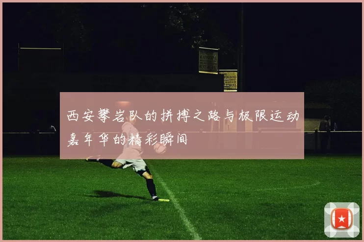 西安攀岩队的拼搏之路与极限运动嘉年华的精彩瞬间