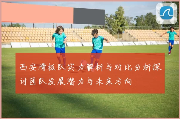 西安滑板队实力解析与对比分析探讨团队发展潜力与未来方向