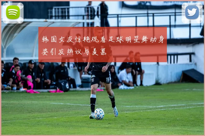 韩国女友惊艳观看足球明星舞动身姿引发热议与羡慕