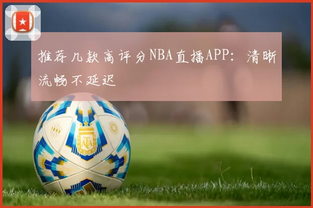 推荐几款高评分NBA直播APP：清晰流畅不延迟