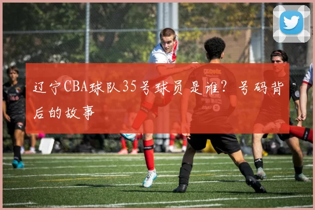 辽宁CBA球队35号球员是谁？号码背后的故事